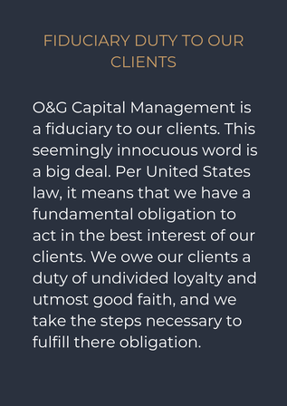 Fiduciary Duty to our Clients O&G Capital is a fiduciary to our advisory clients. This seemingly innocuous word is a big deal. Per United States law, it means that we have a fundamental obligation to act in the best interests of our clients. We owe our clients a duty of undivided loyalty and utmost good faith, and we take the steps necessary to fulfill these obligations. 